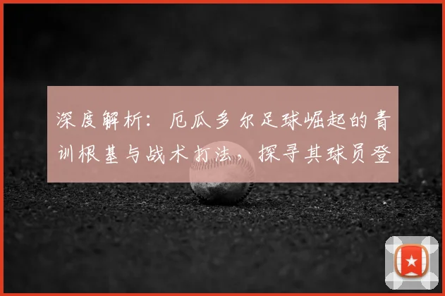深度解析：厄瓜多尔足球崛起的青训根基与战术打法，探寻其球员登陆欧洲的成功之路