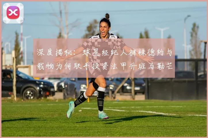 深度揭秘:球星经纪人裤袜德约与载物为何联手投资法甲升班马勒芒?