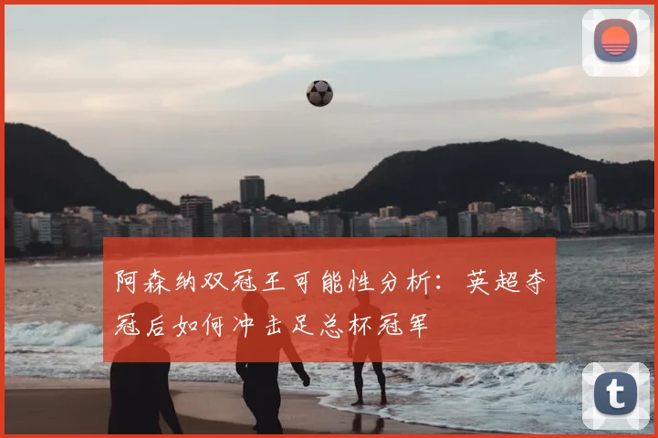 阿森纳双冠王可能性分析：英超夺冠后如何冲击足总杯冠军