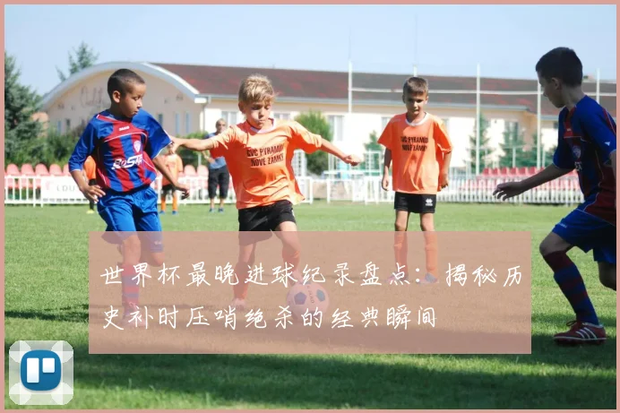 世界杯最晚进球纪录盘点：揭秘历史补时压哨绝杀的经典瞬间
