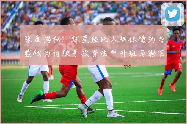 深度揭秘：球星经纪人裤袜德约与载物为何联手投资法甲升班马勒芒？