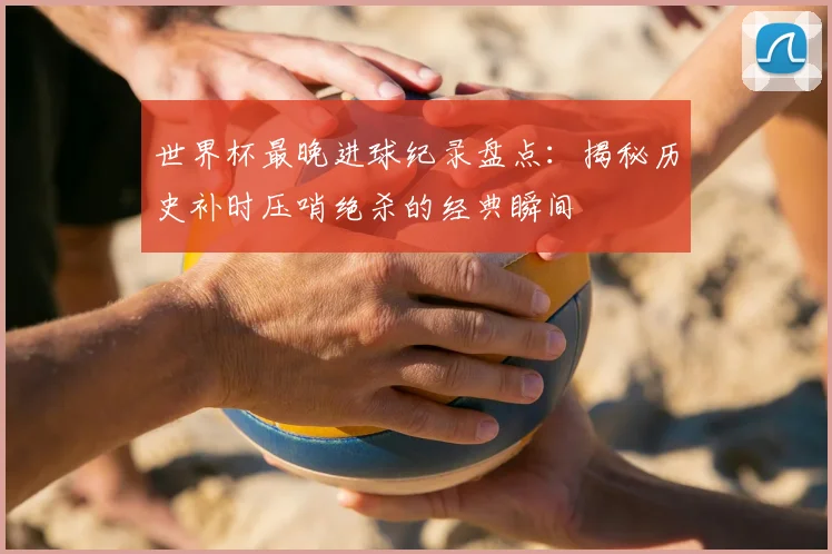 世界杯最晚进球纪录盘点：揭秘历史补时压哨绝杀的经典瞬间